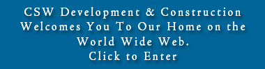 CSW Development & Construction                          Welcomes You To Our Home on the World Wide Web.  Click to  Enter